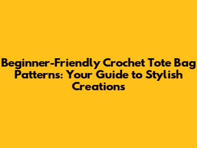 Beginner-Friendly Crochet Tote Bag Patterns: Your Guide to Stylish Creations