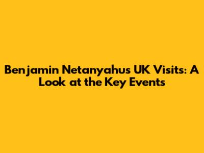 Benjamin Netanyahu's UK Visits: A Look at the Key Events