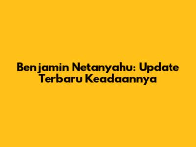 Benjamin Netanyahu: Update Terbaru Keadaannya