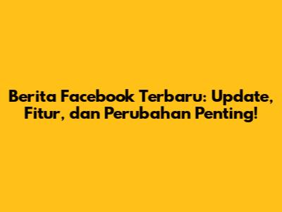 Berita Facebook Terbaru: Update, Fitur, dan Perubahan Penting!