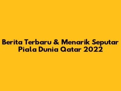 Berita Terbaru & Menarik Seputar Piala Dunia Qatar 2022
