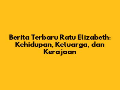 Berita Terbaru Ratu Elizabeth: Kehidupan, Keluarga, dan Kerajaan