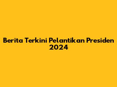 Berita Terkini Pelantikan Presiden 2024