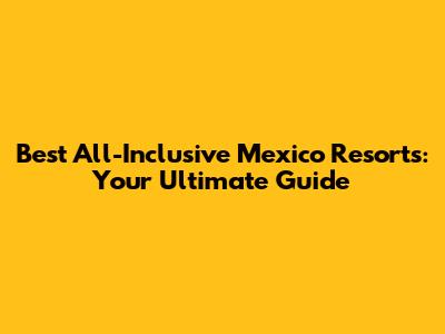 Best All-Inclusive Mexico Resorts: Your Ultimate Guide
