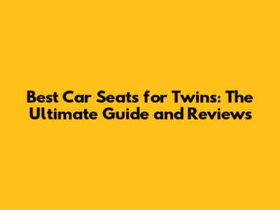 Best Car Seats for Twins: The Ultimate Guide and Reviews