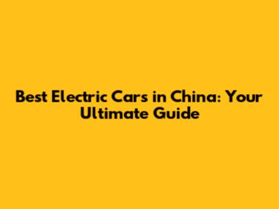 Best Electric Cars in China: Your Ultimate Guide