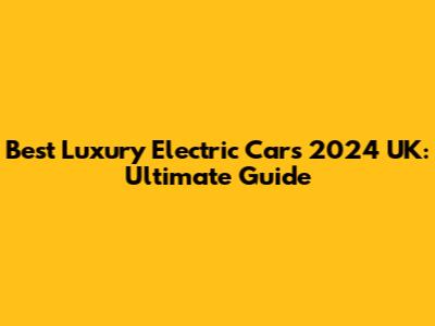 Best Luxury Electric Cars 2024 UK: Ultimate Guide