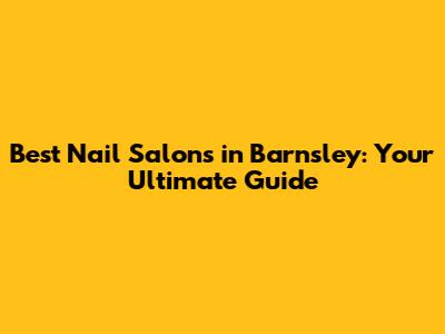 Best Nail Salons in Barnsley: Your Ultimate Guide