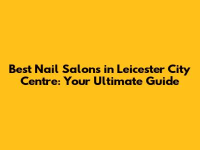 Best Nail Salons in Leicester City Centre: Your Ultimate Guide
