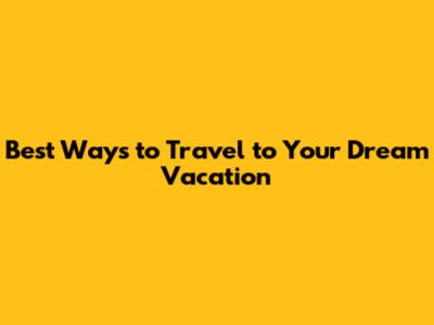 Best Ways to Travel to Your Dream Vacation