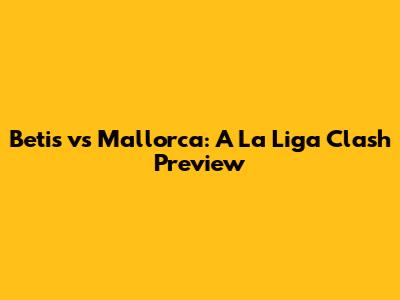 Betis vs Mallorca: A La Liga Clash Preview