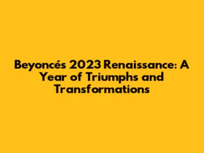 Beyoncé's 2023 Renaissance: A Year of Triumphs and Transformations
