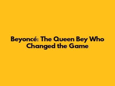 Beyoncé: The Queen Bey Who Changed the Game