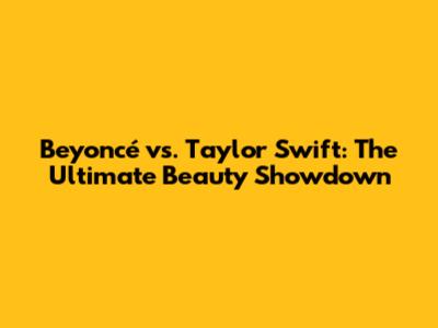 Beyoncé vs. Taylor Swift: The Ultimate Beauty Showdown