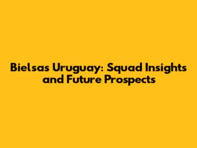 Bielsa's Uruguay: Squad Insights and Future Prospects