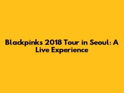 Blackpink's 2018 Tour in Seoul: A Live Experience
