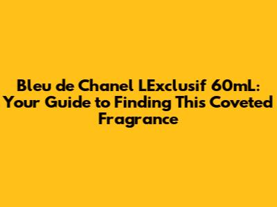 Bleu de Chanel L'Exclusif 60mL: Your Guide to Finding This Coveted Fragrance