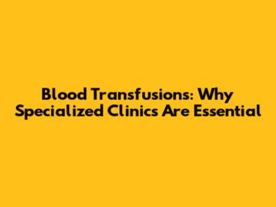 Blood Transfusions: Why Specialized Clinics Are Essential