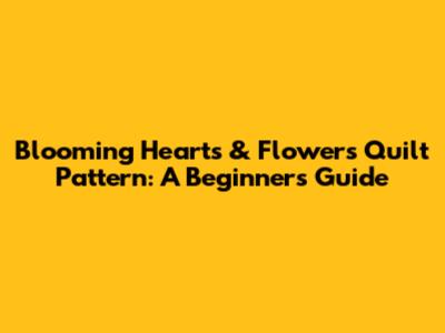 Blooming Hearts & Flowers Quilt Pattern: A Beginner's Guide