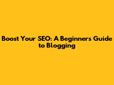 Boost Your SEO: A Beginner's Guide to Blogging