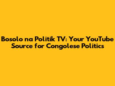 Bosolo na Politik TV: Your YouTube Source for Congolese Politics