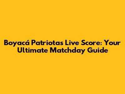 Boyacá Patriotas Live Score: Your Ultimate Matchday Guide