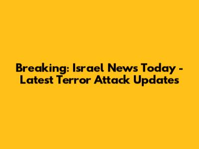 Breaking: Israel News Today - Latest Terror Attack Updates