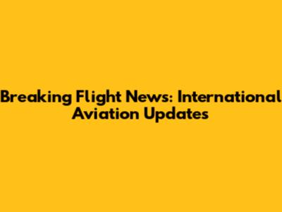 Breaking Flight News: International Aviation Updates