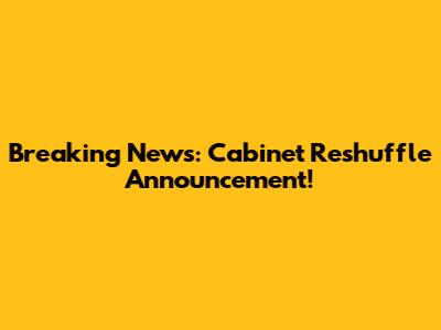 Breaking News: Cabinet Reshuffle Announcement!