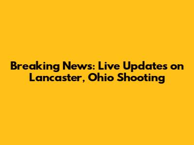 Breaking News: Live Updates on Lancaster, Ohio Shooting