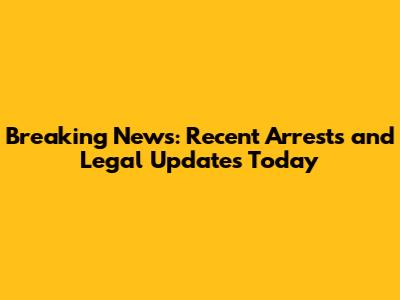 Breaking News: Recent Arrests and Legal Updates Today