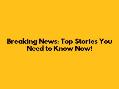 Breaking News: Top Stories You Need to Know Now!