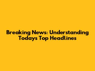 Breaking News: Understanding Today's Top Headlines