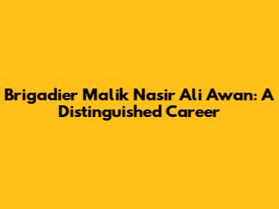 Brigadier Malik Nasir Ali Awan: A Distinguished Career
