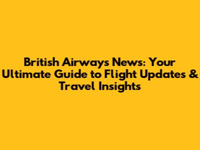 British Airways News: Your Ultimate Guide to Flight Updates & Travel Insights