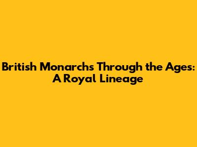 British Monarchs Through the Ages: A Royal Lineage