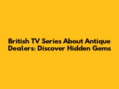 British TV Series About Antique Dealers: Discover Hidden Gems