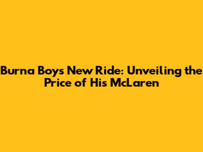 Burna Boy's New Ride: Unveiling the Price of His McLaren