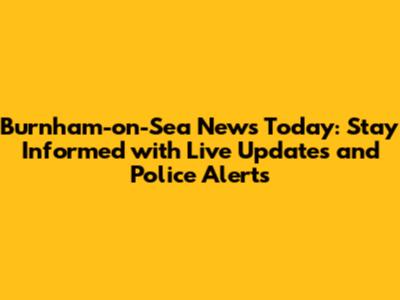 Burnham-on-Sea News Today: Stay Informed with Live Updates and Police Alerts