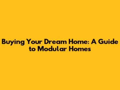 Buying Your Dream Home: A Guide to Modular Homes