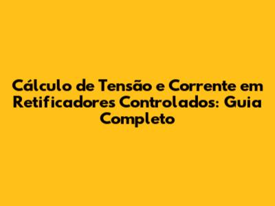 Cálculo de Tensão e Corrente em Retificadores Controlados: Guia Completo