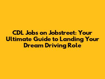 CDL Jobs on Jobstreet: Your Ultimate Guide to Landing Your Dream Driving Role