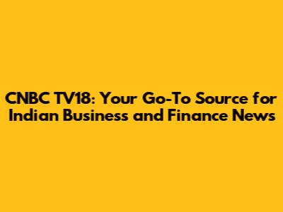 CNBC TV18: Your Go-To Source for Indian Business and Finance News