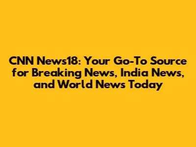 CNN News18: Your Go-To Source for Breaking News, India News, and World News Today