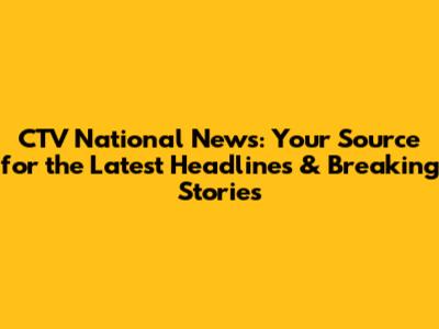 CTV National News: Your Source for the Latest Headlines & Breaking Stories