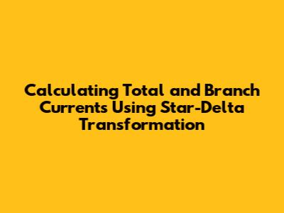 Calculating Total and Branch Currents Using Star-Delta Transformation