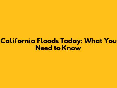 California Floods Today: What You Need to Know