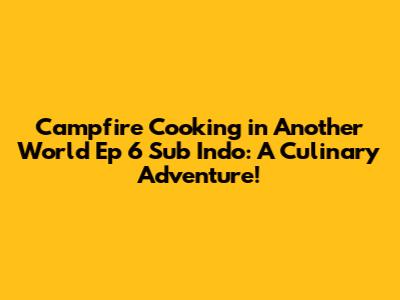 Campfire Cooking in Another World Ep 6 Sub Indo: A Culinary Adventure!