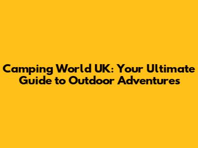 Camping World UK: Your Ultimate Guide to Outdoor Adventures
