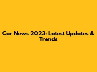 Car News 2023: Latest Updates & Trends